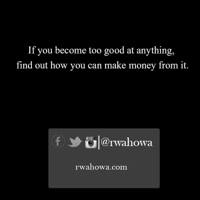 If you become too good at anything, find out how you can make money from it.