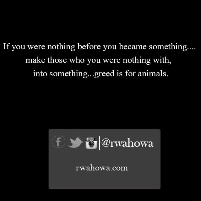 If you were nothing before you became something, Make those you were nothing with, into something – greed is for animals